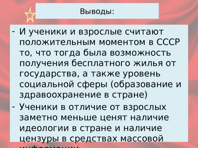 Выводы: И ученики и взрослые считают положительным моментом в СССР то, что тогда была возможность получения бесплатного жилья от государства, а также уровень социальной сферы (образование и здравоохранение в стране) Ученики в отличие от взрослых заметно меньше ценят наличие идеологии в стране и наличие цензуры в средствах массовой информации 