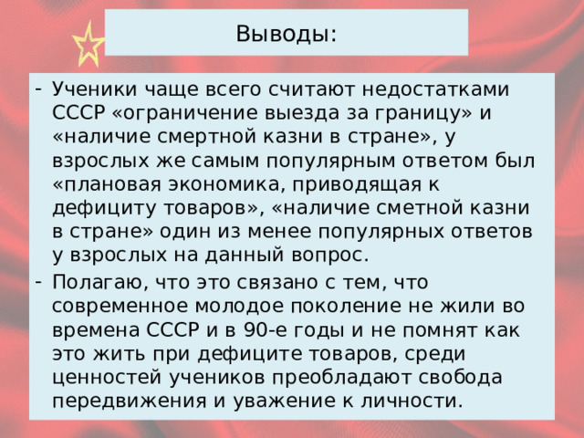 Выводы: Ученики чаще всего считают недостатками СССР «ограничение выезда за границу» и «наличие смертной казни в стране», у взрослых же самым популярным ответом был «плановая экономика, приводящая к дефициту товаров», «наличие сметной казни в стране» один из менее популярных ответов у взрослых на данный вопрос. Полагаю, что это связано с тем, что современное молодое поколение не жили во времена СССР и в 90-е годы и не помнят как это жить при дефиците товаров, среди ценностей учеников преобладают свобода передвижения и уважение к личности. 