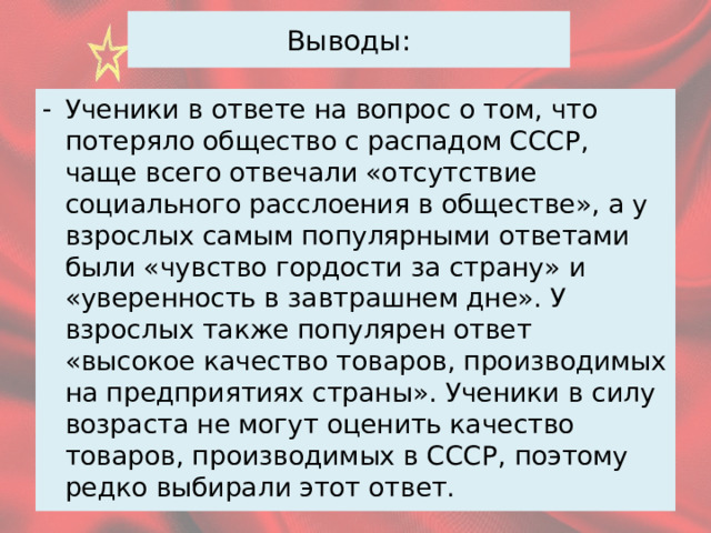 Выводы: Ученики в ответе на вопрос о том, что потеряло общество с распадом СССР, чаще всего отвечали «отсутствие социального расслоения в обществе», а у взрослых самым популярными ответами были «чувство гордости за страну» и «уверенность в завтрашнем дне». У взрослых также популярен ответ «высокое качество товаров, производимых на предприятиях страны». Ученики в силу возраста не могут оценить качество товаров, производимых в СССР, поэтому редко выбирали этот ответ. 