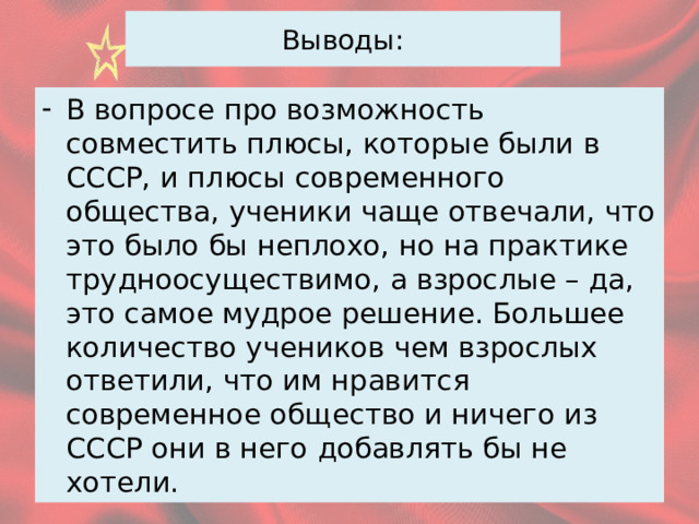 Выводы: В вопросе про возможность совместить плюсы, которые были в СССР, и плюсы современного общества, ученики чаще отвечали, что это было бы неплохо, но на практике трудноосуществимо, а взрослые – да, это самое мудрое решение. Большее количество учеников чем взрослых ответили, что им нравится современное общество и ничего из СССР они в него добавлять бы не хотели. 