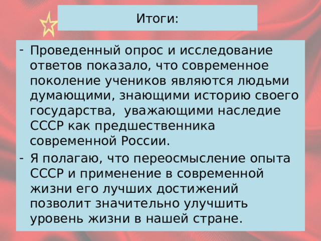 Итоги: Проведенный опрос и исследование ответов показало, что современное поколение учеников являются людьми думающими, знающими историю своего государства, уважающими наследие СССР как предшественника современной России. Я полагаю, что переосмысление опыта СССР и применение в современной жизни его лучших достижений позволит значительно улучшить уровень жизни в нашей стране. 