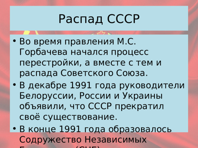 Распад СССР Во время правления М.С. Горбачева начался процесс перестройки, а вместе с тем и распада Советского Союза. В декабре 1991 года руководители Белоруссии, России и Украины объявили, что СССР прекратил своё существование. В конце 1991 года образовалось Содружество Независимых Государств (СНГ) 