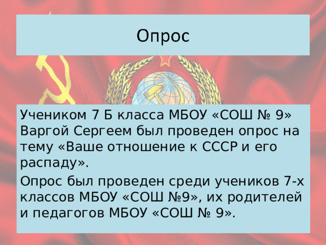 Учеником 7 Б класса МБОУ «СОШ № 9» Варгой Сергеем был проведен опрос на тему «Ваше отношение к СССР и его распаду». Опрос был проведен среди учеников 7-х классов МБОУ «СОШ №9», их родителей и педагогов МБОУ «СОШ № 9». 