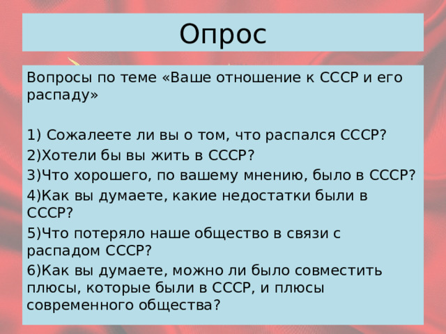 Опрос Вопросы по теме «Ваше отношение к СССР и его распаду» 1) Сожалеете ли вы о том, что распался СССР? 2)Хотели бы вы жить в СССР? 3)Что хорошего, по вашему мнению, было в СССР? 4)Как вы думаете, какие недостатки были в СССР? 5)Что потеряло наше общество в связи с распадом СССР? 6)Как вы думаете, можно ли было совместить плюсы, которые были в СССР, и плюсы современного общества? 