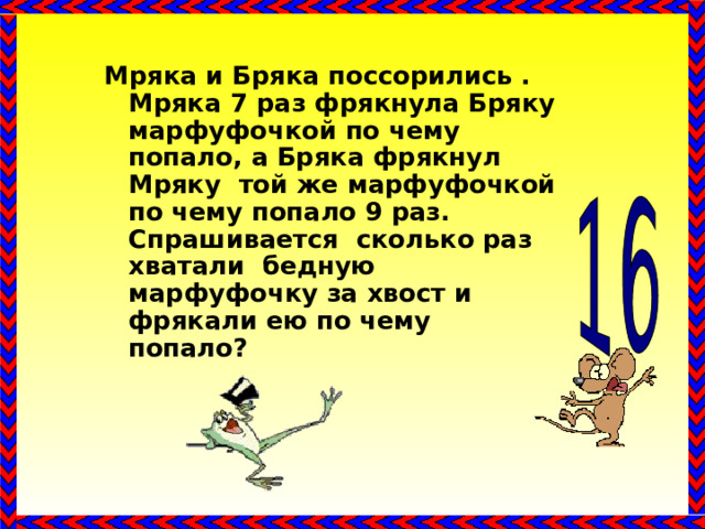 Мряка и Бряка поссорились . Мряка 7 раз фрякнула Бряку марфуфочкой по чему попало, а Бряка фрякнул Мряку той же марфуфочкой по чему попало 9 раз. Спрашивается сколько раз хватали бедную марфуфочку за хвост и фрякали ею по чему попало? 