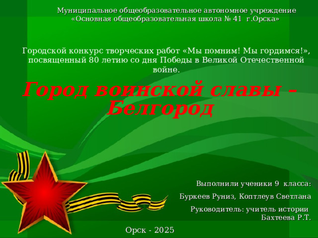 Муниципальное общеобразовательное автономное учреждение «Основная общеобразовательная школа № 41 г.Орска» Городской конкурс творческих работ «Мы помним! Мы гордимся!», посвященный 80 летию со дня Победы в Великой Отечественной войне.    Город воинской славы – Белгород       Выполнили ученики 9 класса:  Буркеев Руниз, Коптлеув Светлана  Руководитель: учитель истории Бахтеева Р.Т. Орск - 2025 