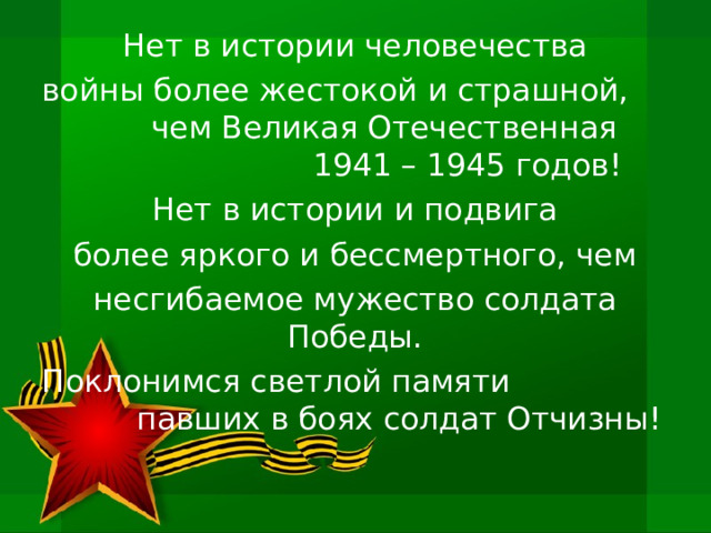 Нет в истории человечества войны более жестокой и страшной, чем Великая Отечественная 1941 – 1945 годов! Нет в истории и подвига более яркого и бессмертного, чем несгибаемое мужество солдата Победы. Поклонимся светлой памяти павших в боях солдат Отчизны! 