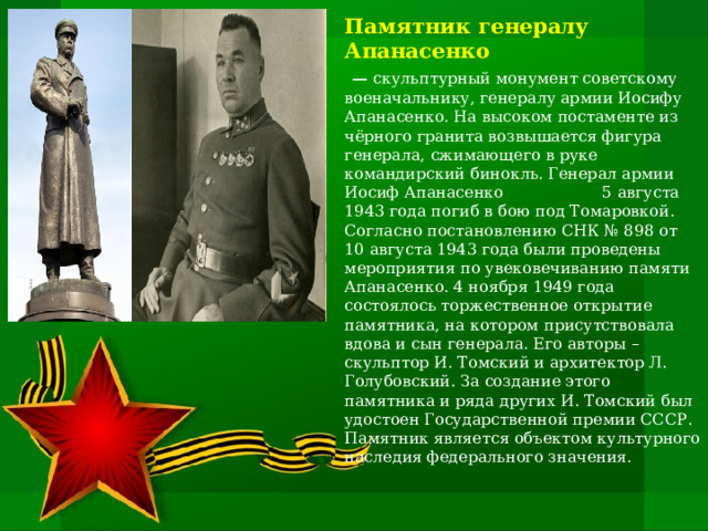 Памятник генералу Апанасенко  — скульптурный монумент советскому военачальнику, генералу армии Иосифу Апанасенко. На высоком постаменте из чёрного гранита возвышается фигура генерала, сжимающего в руке командирский бинокль. Генерал армии Иосиф Апанасенко 5 августа 1943 года погиб в бою под Томаровкой. Согласно постановлению СНК № 898 от 10 августа 1943 года были проведены мероприятия по увековечиванию памяти Апанасенко. 4 ноября 1949 года состоялось торжественное открытие памятника, на котором присутствовала вдова и сын генерала. Его авторы – скульптор И. Томский и архитектор Л. Голубовский. За создание этого памятника и ряда других И. Томский был удостоен Государственной премии СССР. Памятник является объектом культурного наследия федерального значения. 