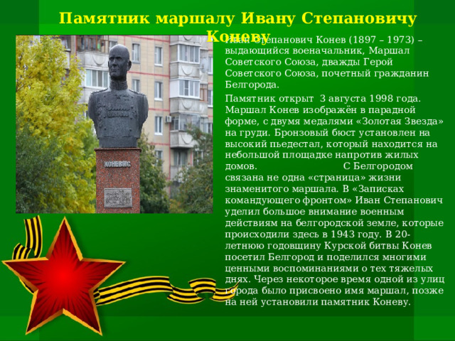Памятник маршалу Ивану Степановичу Коневу   Иван Степанович Конев (1897 – 1973) – выдающийся военачальник, Маршал Советского Союза, дважды Герой Советского Союза, почетный гражданин Белгорода. Памятник открыт 3 августа 1998 года. Маршал Конев изображён в парадной форме, с двумя медалями «Золотая Звезда» на груди. Бронзовый бюст установлен на высокий пьедестал, который находится на небольшой площадке напротив жилых домов. С Белгородом связана не одна «страница» жизни знаменитого маршала. В «Записках командующего фронтом» Иван Степанович уделил большое внимание военным действиям на белгородской земле, которые происходили здесь в 1943 году. В 20-летнюю годовщину Курской битвы Конев посетил Белгород и поделился многими ценными воспоминаниями о тех тяжелых днях. Через некоторое время одной из улиц города было присвоено имя маршал, позже на ней установили памятник Коневу.   