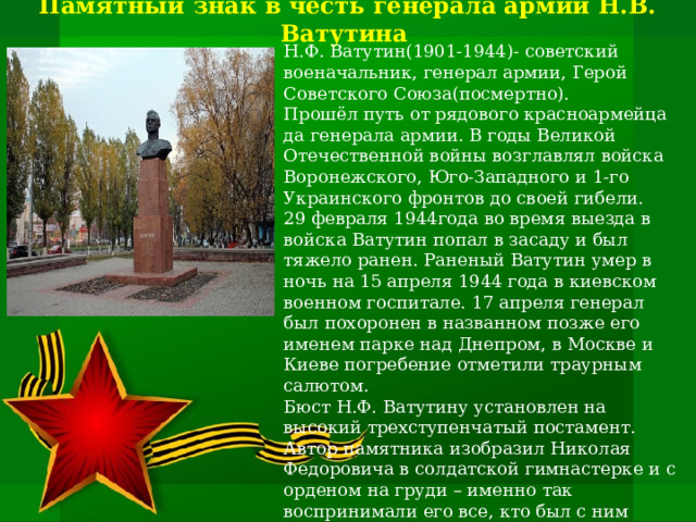  Памятный знак в честь генерала армии Н.В. Ватутина .   Н.Ф. Ватутин(1901-1944)- советский военачальник, генерал армии, Герой Советского Союза(посмертно). Прошёл путь от рядового красноармейца да генерала армии. В годы Великой Отечественной войны возглавлял войска Воронежского, Юго-Западного и 1-го Украинского фронтов до своей гибели. 29 февраля 1944года во время выезда в войска Ватутин попал в засаду и был тяжело ранен. Раненый Ватутин умер в ночь на 15 апреля 1944 года в киевском военном госпитале. 17 апреля генерал был похоронен в названном позже его именем парке над Днепром, в Москве и Киеве погребение отметили траурным салютом.  Бюст Н.Ф. Ватутину установлен на высокий трехступенчатый постамент. Автор памятника изобразил Николая Федоровича в солдатской гимнастерке и с орденом на груди – именно так воспринимали его все, кто был с ним близко знаком. Несмотря на все свои заслуги и выдающиеся достижения в военной стратегии и тактике, он всегда был очень простым и доступным человеком 