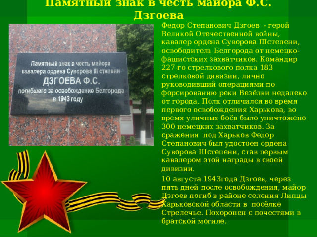 Памятный знак в честь майора Ф.С. Дзгоева Федор Степанович Дзгоев - герой Великой Отечественной войны, кавалер ордена Суворова III степени, освободитель Белгорода от немецко-фашистских захватчиков. Командир 227-го стрелкового полка 183 стрелковой дивизии, лично руководивший операциями по форсированию реки Везёлки недалеко от города. Полк отличился во время первого освобождения Харькова, во время уличных боёв было уничтожено 300 немецких захватчиков. За сражения под Харьков Федор Степанович был удостоен ордена Суворова III степени, став первым кавалером этой награды в своей дивизии. 10 августа 1943года Дзгоев, через пять дней после освобождения, майор Дзгоев погиб в районе селения Липцы Харьковской области в посёлке Стрелечье. Похоронен с почестями в братской могиле. 