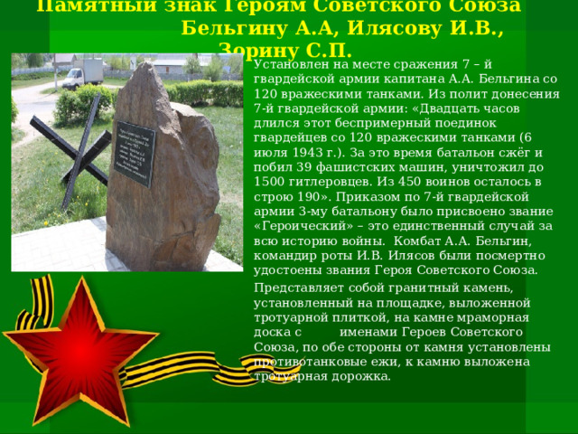   Памятный знак Героям Советского Союза Бельгину А.А, Илясову И.В., Зорину С.П.      Установлен на месте сражения 7 – й гвардейской армии капитана А.А. Бельгина со 120 вражескими танками. Из полит донесения 7-й гвардейской армии: «Двадцать часов длился этот беспримерный поединок гвардейцев со 120 вражескими танками (6 июля 1943 г.). За это время батальон сжёг и побил 39 фашистских машин, уничтожил до 1500 гитлеровцев. Из 450 воинов осталось в строю 190». Приказом по 7-й гвардейской армии 3-му батальону было присвоено звание «Героический» – это единственный случай за всю историю войны. Комбат А.А. Бельгин, командир роты И.В. Илясов были посмертно удостоены звания Героя Советского Союза. Представляет собой гранитный камень, установленный на площадке, выложенной тротуарной плиткой, на камне мраморная доска с именами Героев Советского Союза, по обе стороны от камня установлены противотанковые ежи, к камню выложена тротуарная дорожка. 