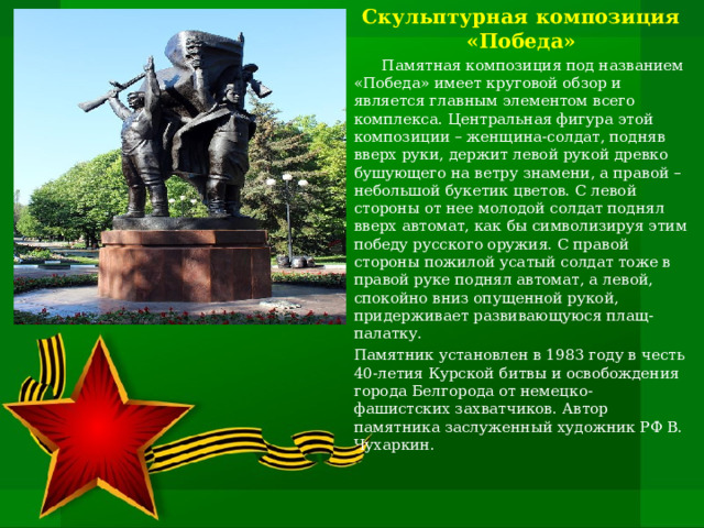 Скульптурная композиция «Победа»  Памятная композиция под названием «Победа» имеет круговой обзор и является главным элементом всего комплекса. Центральная фигура этой композиции – женщина-солдат, подняв вверх руки, держит левой рукой древко бушующего на ветру знамени, а правой – небольшой букетик цветов. С левой стороны от нее молодой солдат поднял вверх автомат, как бы символизируя этим победу русского оружия. С правой стороны пожилой усатый солдат тоже в правой руке поднял автомат, а левой, спокойно вниз опущенной рукой, придерживает развивающуюся плащ-палатку. Памятник установлен в 1983 году в честь 40-летия Курской битвы и освобождения города Белгорода от немецко-фашистских захватчиков. Автор памятника заслуженный художник РФ В. Чухаркин.   