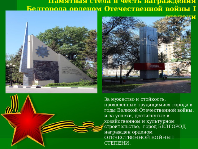 Памятная стела в честь награждения Белгорода орденом Отечественной войны I степени За мужество и стойкость, проявленные трудящимися города в годы Великой Отечественной войны, и за успехи, достигнутые в хозяйственном и культурном строительстве, город БЕЛГОРОД награжден орденом ОТЕЧЕСТВЕННОЙ ВОЙНЫ I СТЕПЕНИ.  