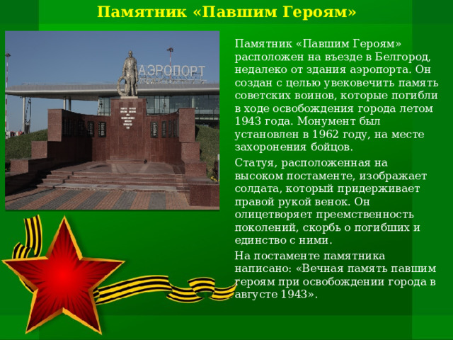 Памятник «Павшим Героям»   Памятник «Павшим Героям» расположен на въезде в Белгород, недалеко от здания аэропорта. Он создан с целью увековечить память советских воинов, которые погибли в ходе освобождения города летом 1943 года. Монумент был установлен в 1962 году, на месте захоронения бойцов. Статуя, расположенная на высоком постаменте, изображает солдата, который придерживает правой рукой венок. Он олицетворяет преемственность поколений, скорбь о погибших и единство с ними. На постаменте памятника написано: «Вечная память павшим героям при освобождении города в августе 1943». 