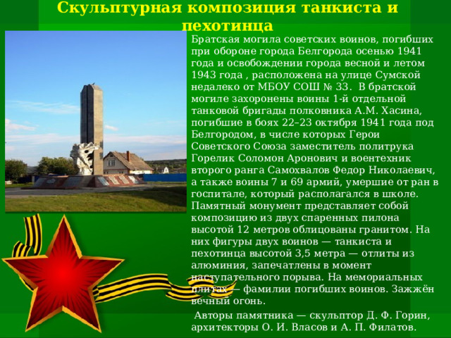 Скульптурная композиция танкиста и пехотинца Братская могила советских воинов, погибших при обороне города Белгорода осенью 1941 года и освобождении города весной и летом 1943 года , расположена на улице Сумской недалеко от МБОУ СОШ № 33. В братской могиле захоронены воины 1-й отдельной танковой бригады полковника А.М. Хасина, погибшие в боях 22–23 октября 1941 года под Белгородом, в числе которых Герои Советского Союза заместитель политрука Горелик Соломон Аронович и воентехник второго ранга Самохвалов Федор Николаевич, а также воины 7 и 69 армий, умершие от ран в госпитале, который располагался в школе. Памятный монумент представляет собой композицию из двух спаренных пилона высотой 12 метров облицованы гранитом. На них фигуры двух воинов — танкиста и пехотинца высотой 3,5 метра — отлиты из алюминия, запечатлены в момент наступательного порыва. На мемориальных плитах — фамилии погибших воинов. Зажжён вечный огонь.   Авторы памятника — скульптор Д. Ф. Горин, архитекторы О. И. Власов и А. П. Филатов.   