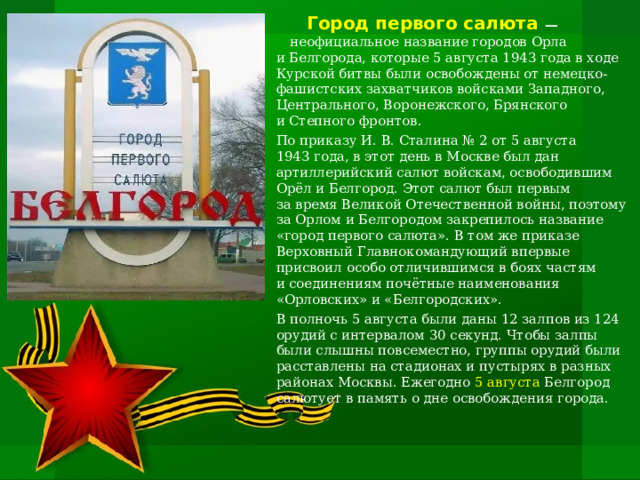  Город первого салюта   — неофициальное название городов Орла и Белгорода, которые 5 августа 1943 года в ходе Курской битвы были освобождены от немецко-фашистских захватчиков войсками Западного, Центрального, Воронежского, Брянского и Степного фронтов. По приказу И. В. Сталина № 2 от 5 августа 1943 года, в этот день в Москве был дан артиллерийский салют войскам, освободившим Орёл и Белгород. Этот салют был первым за время Великой Отечественной войны, поэтому за Орлом и Белгородом закрепилось название «город первого салюта». В том же приказе Верховный Главнокомандующий впервые присвоил особо отличившимся в боях частям и соединениям почётные наименования «Орловских» и «Белгородских». В полночь 5 августа были даны 12 залпов из 124 орудий с интервалом 30 секунд. Чтобы залпы были слышны повсеместно, группы орудий были расставлены на стадионах и пустырях в разных районах Москвы. Ежегодно 5 августа Белгород салютует в память о дне освобождения города.   