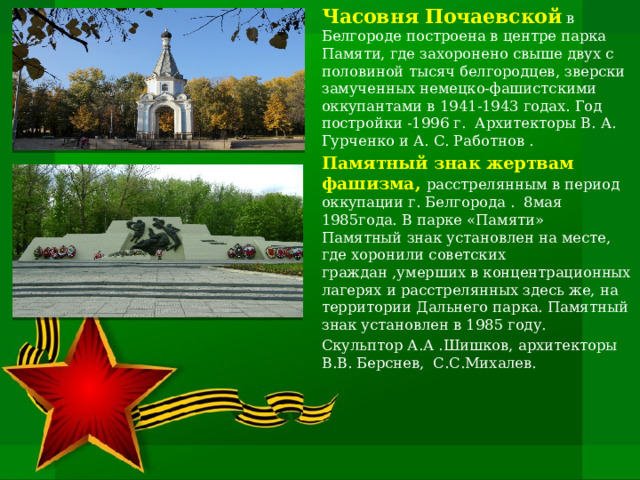 Часовня Почаевской в Белгороде построена в центре парка Памяти, где захоронено свыше двух с половиной тысяч белгородцев, зверски замученных немецко-фашистскими оккупантами в 1941-1943 годах. Год постройки -1996 г. Архитекторы В. А. Гурченко и А. С. Работнов . Памятный знак жертвам фашизма, расстрелянным в период оккупации г. Белгорода . 8мая 1985года. В парке «Памяти» Памятный знак установлен на месте, где хоронили советских граждан ,умерших в концентрационных лагерях и расстрелянных здесь же, на территории Дальнего парка. Памятный знак установлен в 1985 году. Скульптор А.А .Шишков, архитекторы В.В. Берснев, С.С.Михалев.   
