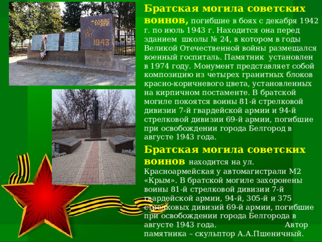 Братская могила советских воинов, погибшие в боях с декабря 1942 г. по июль 1943 г. Находится она перед зданием школы № 24, в котором в годы Великой Отечественной войны размещался военный госпиталь. Памятник установлен в 1974 году. Монумент представляет собой композицию из четырех гранитных блоков красно-коричневого цвета, установленных на кирпичном постаменте. В братской могиле покоятся воины 81-й стрелковой дивизии 7-й гвардейской армии и 94-й стрелковой дивизии 69-й армии, погибшие при освобождении города Белгород в августе 1943 года. Братская могила советских воинов  находится на ул. Красноармейская у автомагистрали М2 «Крым». В братской могиле захоронены воины 81-й стрелковой дивизии 7-й гвардейской армии, 94-й, 305-й и 375 стрелковых дивизий 69-й армии, погибшие при освобождении города Белгорода в августе 1943 года. Автор памятника – скульптор А.А.Пшеничный. 