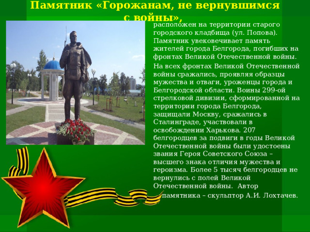 Памятник «Горожанам, не вернувшимся с войны»,  расположен на территории старого городского кладбища (ул. Попова). Памятник увековечивает память жителей города Белгорода, погибших на фронтах Великой Отечественной войны. На всех фронтах Великой Отечественной войны сражались, проявляя образцы мужества и отваги, уроженцы города и Белгородской области. Воины 299-ой стрелковой дивизии, сформированной на территории города Белгорода, защищали Москву, сражались в Сталинграде, участвовали в освобождении Харькова. 207 белгородцев за подвиги в годы Великой Отечественной войны были удостоены звания Героя Советского Союза – высшего знака отличия мужества и героизма. Более 5 тысяч белгородцев не вернулись с полей Великой Отечественной войны. Автор  памятника – скульптор А.И. Лохтачев. 