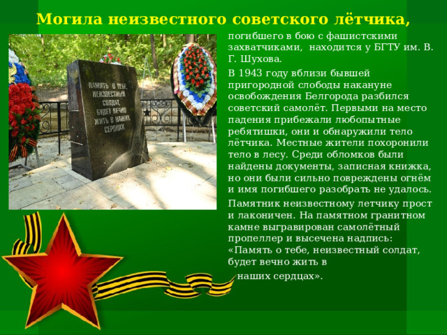 Могила неизвестного советского лётчика, погибшего в бою с фашистскими захватчиками, находится у БГТУ им. В. Г. Шухова. В 1943 году вблизи бывшей пригородной слободы накануне освобождения Белгорода разбился советский самолёт. Первыми на место падения прибежали любопытные ребятишки, они и обнаружили тело лётчика. Местные жители похоронили тело в лесу. Среди обломков были найдены документы, записная книжка, но они были сильно повреждены огнём и имя погибшего разобрать не удалось. Памятник неизвестному летчику прост и лаконичен. На памятном гранитном камне выгравирован самолётный пропеллер и высечена надпись: «Память о тебе, неизвестный солдат, будет вечно жить в  наших сердцах».   