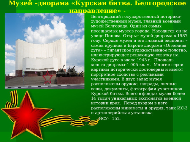  Музей –диорама «Курская битва. Белгородское направление» -   Белгородский государственный историко-художественный музей, главный военный музей Белгорода. Один из самых посещаемых музеев города. Находится он на улице Попова. Открыт музей-диорама в 1987 году. Сердце музея и его главный экспонат – самая крупная в Европе диорама «Огненная дуга» – гигантское художественное полотно, иллюстрирующее решающую схватку на Курской дуге в июле 1943 г. Площадь холста диорамы-1 005 кв. м. Многие герои картины исторически достоверны и имеют портретное сходство с реальными участниками. В двух залах музея расположены оружие, награды, личные вещи, документы, фотографии участников Курской битвы. Всего в фондах музея более 14 тысяч уникальных экспонатов военной истории края. Перед входом в него расположены минометы и орудия, танк ИС-3 и артиллерийская установка  ИСУ- 152. 