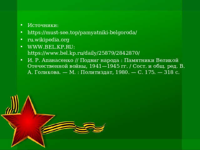 Источники: https://must-see.top/pamyatniki-belgoroda/ ru.wikipedia.org WWW.BEL.KP.RU: https://www.bel.kp.ru/daily/25879/2842870/ И. Р. Апанасенко // Подвиг народа : Памятники Великой Отечественной войны, 1941—1945 гг. / Сост. и общ. ред. В. А. Голикова. — М. : Политиздат, 1980. — С. 175. — 318 с. 
