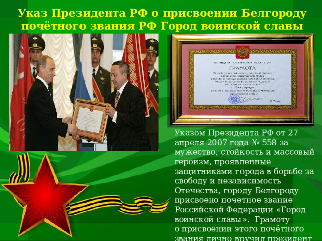 Указ Президента РФ о присвоении Белгороду почётного звания РФ Город воинской славы Указом Президента РФ от 27 апреля 2007 года № 558 за мужество, стойкость и массовый героизм, проявленные защитниками города в борьбе за свободу и независимость Отечества, городу Белгороду присвоено почетное звание Российской Федерации «Город воинской славы». Грамоту о присвоении этого почётного звания лично вручил президент Российской Федерации Владимир Путин.   