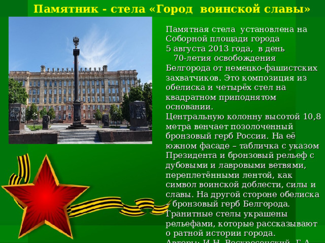 Памятник - стела «Город воинской славы» Памятная стела  установлена на Соборной площади города 5 августа 2013 года, в день 70-летия освобождения Белгорода от немецко-фашистских захватчиков.  Это композиция из обелиска и четырёх стел на квадратном приподнятом основании. Центральную колонну высотой 10,8 метра венчает позолоченный бронзовый герб России. На её южном фасаде – табличка с указом Президента и бронзовый рельеф с дубовыми и лавровыми ветвями, переплетёнными лентой, как символ воинской доблести, силы и славы. На другой стороне обелиска – бронзовый герб Белгорода. Гранитные стелы украшены рельефами, которые рассказывают о ратной истории города. Авторы: И.Н. Воскресенский, Г.А. Ишкильдина, В.В. Перфильев, С.А. Щербаков.      