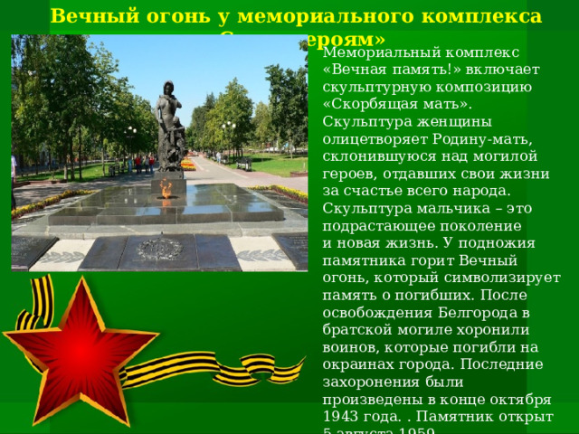 Вечный огонь у мемориального комплекса «Слава героям»   Мемориальный комплекс «Вечная память!» включает скульптурную композицию «Скорбящая мать». Скульптура женщины олицетворяет Родину-мать, склонившуюся над могилой героев, отдавших свои жизни за счастье всего народа. Скульптура мальчика – это подрастающее поколение и новая жизнь. У подножия памятника горит Вечный огонь, который символизирует память о погибших. После освобождения Белгорода в братской могиле хоронили воинов, которые погибли на окраинах города. Последние захоронения были произведены в конце октября 1943 года. . Памятник открыт 5 августа 1959 ,  расположен в сквере рядом с Соборной площадью. Скульптор Г.В. Нерода, архитектор И.А. Француз   