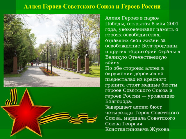 Аллея Героев в парке Победы, открытая 8 мая 2001 года, увековечивает память о героях-освободителях, отдавших свои жизни за освобождение Белгородчины и других территорий страны в Великую Отечественную войну .   По обе стороны аллеи в окружении деревьев на пьедесталах из красного гранита стоят медные бюсты героев Советского Союза и героев России — уроженцев Белгорода.   Завершает аллею бюст четырежды Героя Советского Союза, маршала Советского Союза Георгия Константиновича Жукова.    
