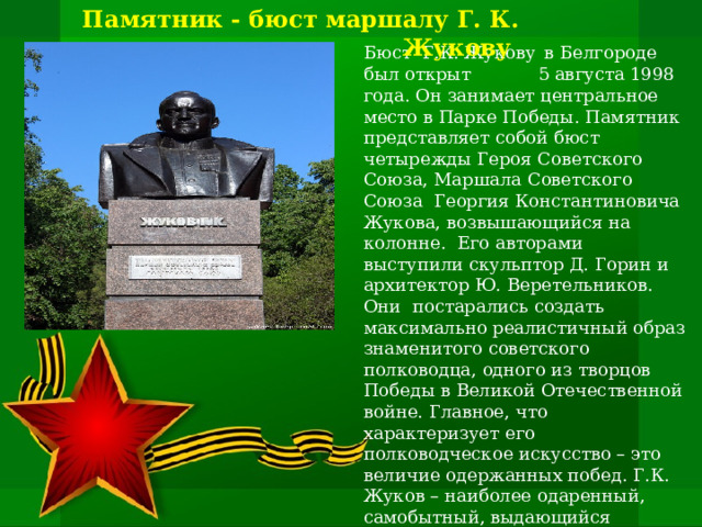 Памятник - бюст маршалу Г. К. Жукову Бюст Г.К. Жукову  в Белгороде был открыт 5 августа 1998 года. Он занимает центральное место в Парке Победы. Памятник представляет собой бюст  четырежды Героя Советского Союза, Маршала Советского Союза  Георгия Константиновича Жукова, возвышающийся на колонне. Его авторами выступили скульптор Д. Горин и архитектор Ю. Веретельников. Они постарались создать максимально реалистичный образ знаменитого советского полководца, одного из творцов Победы в Великой Отечественной войне. Главное, что характеризует его полководческое искусство – это величие одержанных побед. Г.К. Жуков – наиболее одаренный, самобытный, выдающийся полководец Великой Отечественной войны и всей второй мировой войны. 