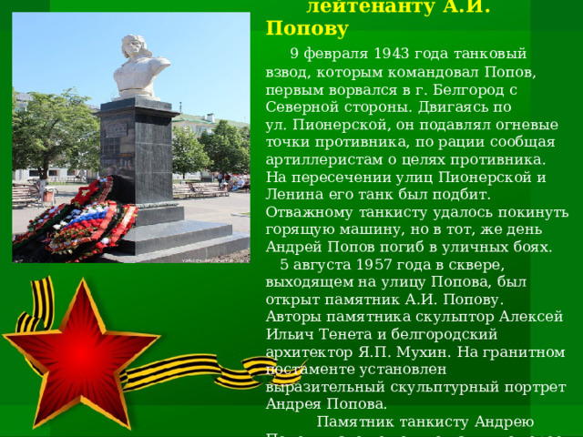           Памятник гвардии старшему  лейтенанту А.И. Попову      9 февраля 1943 года танковый взвод, которым командовал Попов, первым ворвался в г. Белгород с Северной стороны. Двигаясь по ул. Пионерской, он подавлял огневые точки противника, по рации сообщая артиллеристам о целях противника. На пересечении улиц Пионерской и Ленина его танк был подбит. Отважному танкисту удалось покинуть горящую машину, но в тот, же день Андрей Попов погиб в уличных боях.  5 августа 1957 года в сквере, выходящем на улицу Попова, был открыт памятник А.И. Попову.  Авторы памятника скульптор Алексей Ильич Тенета и белгородский архитектор Я.П. Мухин. На гранитном постаменте установлен выразительный скульптурный портрет Андрея Попова.  Памятник танкисту Андрею Попову – это не только память о герое, но и  своеобразный символ освобождения для Белгорода.    