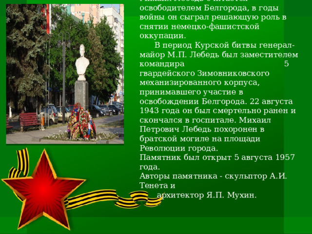 Памятник генерал-майору М. П. Лебедю   Мемориал представляет собой скульптурный портрет генерал-майора, героя Великой Отечественной войны. Бюст располагается на гранитном пьедестале, на котором указаны имя военачальника, его звание и годы жизни.   Михаил Лебедь считается освободителем Белгорода, в годы войны он сыграл решающую роль в снятии немецко-фашистской оккупации.   В период Курской битвы генерал-майор М.П. Лебедь был заместителем командира 5 гвардейского Зимовниковского механизированного корпуса, принимавшего участие в освобождении Белгорода. 22 августа 1943 года он был смертельно ранен и скончался в госпитале. Михаил Петрович Лебедь похоронен в братской могиле на площади Революции города. Памятник был открыт 5 августа 1957 года. Авторы памятника - скульптор А.И. Тенета и  архитектор Я.П. Мухин. 