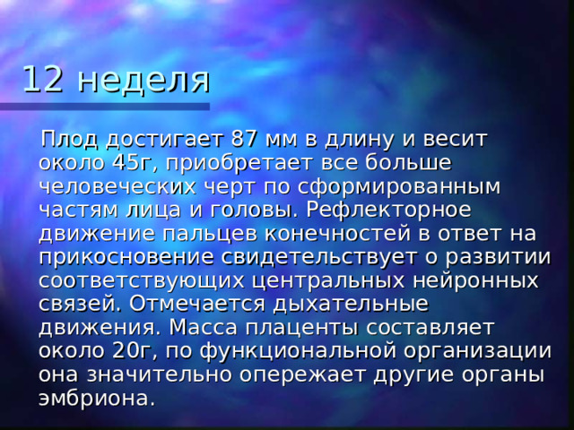 12 неделя  Плод достигает 87 мм в длину и весит около 45г, приобретает все больше человеческих черт по сформированным частям лица и головы. Рефлекторное движение пальцев конечностей в ответ на прикосновение свидетельствует о развитии соответствующих центральных нейронных связей. Отмечается дыхательные движения. Масса плаценты составляет около 20г, по функциональной организации она значительно опережает другие органы эмбриона. 