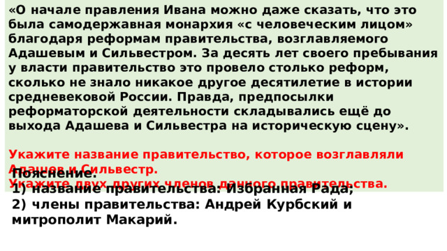 «О начале правления Ивана можно даже сказать, что это была самодержавная монархия «с человеческим лицом» благодаря реформам правительства, возглавляемого Адашевым и Сильвестром. За десять лет своего пребывания у власти правительство это провело столько реформ, сколько не знало никакое другое десятилетие в истории средневековой России. Правда, предпосылки реформаторской деятельности складывались ещё до выхода Адашева и Сильвестра на историческую сцену».  Укажите название правительство, которое возглавляли Адашев и Сильвестр. Укажите двух других членов данного правительства. Пояснение. 1)  название правительства: Избранная Рада; 2)  члены правительства: Андрей Курбский и митрополит Макарий. 