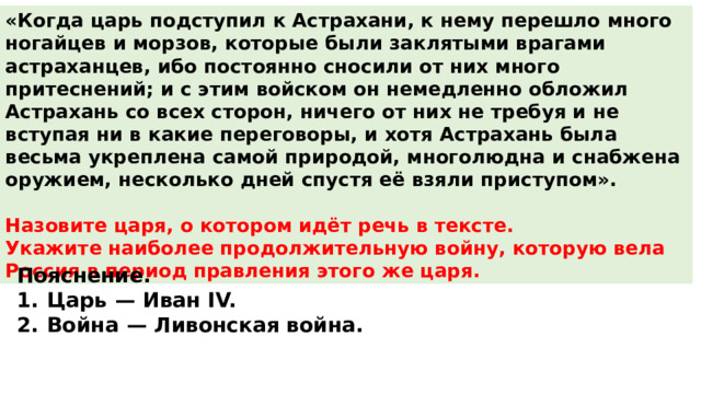 «Когда царь подступил к Астрахани, к нему перешло много ногайцев и морзов, которые были заклятыми врагами астраханцев, ибо постоянно сносили от них много притеснений; и с этим войском он немедленно обложил Астрахань со всех сторон, ничего от них не требуя и не вступая ни в какие переговоры, и хотя Астрахань была весьма укреплена самой природой, многолюдна и снабжена оружием, несколько дней спустя её взяли приступом».  Назовите царя, о котором идёт речь в тексте. Укажите наиболее продолжительную войну, которую вела Россия в период правления этого же царя. Пояснение. 1.  Царь  — Иван IV. 2.  Война  — Ливонская война. 
