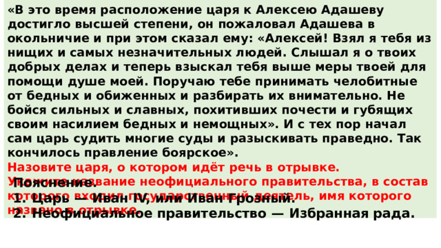 «В это время расположение царя к Алексею Адашеву достигло высшей степени, он пожаловал Адашева в окольничие и при этом сказал ему: «Алексей! Взял я тебя из нищих и самых незначительных людей. Слышал я о твоих добрых делах и теперь взыскал тебя выше меры твоей для помощи душе моей. Поручаю тебе принимать челобитные от бедных и обиженных и разбирать их внимательно. Не бойся сильных и славных, похитивших почести и губящих своим насилием бедных и немощных». И с тех пор начал сам царь судить многие суды и разыскивать праведно. Так кончилось правление боярское». Назовите царя, о котором идёт речь в отрывке. Укажите название неофициального правительства, в состав которого входил государственный деятель, имя которого названо в отрывке. Пояснение. 1.  Царь  — Иван IV, или Иван Грозный. 2.  Неофициальное правительство  — Избранная рада. 
