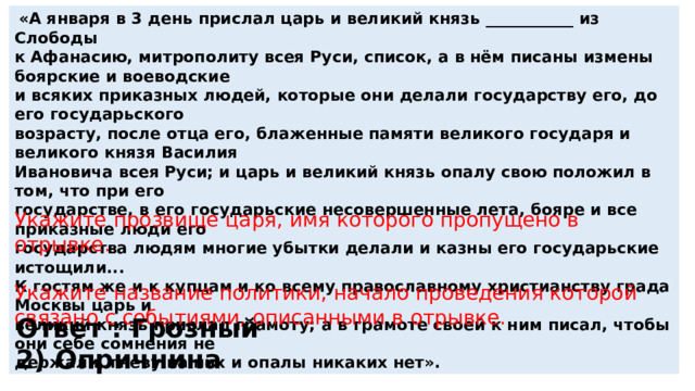 «А января в 3 день прислал царь и великий князь ___________ из Слободы к Афанасию, митрополиту всея Руси, список, а в нём писаны измены боярские и воеводские и всяких приказных людей, которые они делали государству его, до его государьского возрасту, после отца его, блаженные памяти великого государя и великого князя Василия Ивановича всея Руси; и царь и великий князь опалу свою положил в том, что при его государстве, в его государьские несовершенные лета, бояре и все приказные люди его государства людям многие убытки делали и казны его государьские истощили... К гостям же и к купцам и ко всему православному христианству града Москвы царь и великий князь прислал грамоту; а в грамоте своей к ним писал, чтобы они себе сомнения не держали, гневу на них и опалы никаких нет». Укажите прозвище царя, имя которого пропущено в отрывке. Укажите название политики, начало проведения которой связано с событиями, описанными в отрывке. Ответ : Грозный 2) Опричнина 