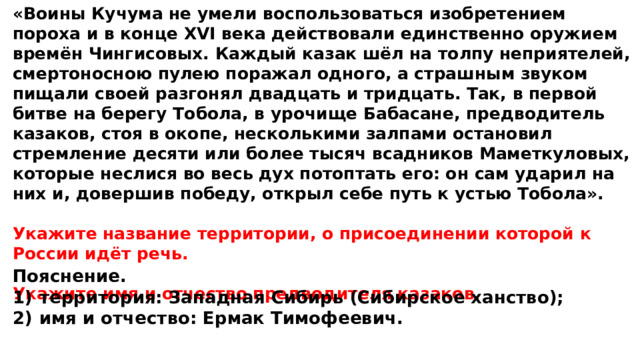 «Воины Кучума не умели воспользоваться изобретением пороха и в конце XVI века действовали единственно оружием времён Чингисовых. Каждый казак шёл на толпу неприятелей, смертоносною пулею поражал одного, а страшным звуком пищали своей разгонял двадцать и тридцать. Так, в первой битве на берегу Тобола, в урочище Бабасане, предводитель казаков, стоя в окопе, несколькими залпами остановил стремление десяти или более тысяч всадников Маметкуловых, которые неслися во весь дух потоптать его: он сам ударил на них и, довершив победу, открыл себе путь к устью Тобола».  Укажите название территории, о присоединении которой к России идёт речь.  Укажите имя и отчество предводителя казаков. Пояснение. 1)  территория: Западная Сибирь (Сибирское ханство); 2)  имя и отчество: Ермак Тимофеевич. 