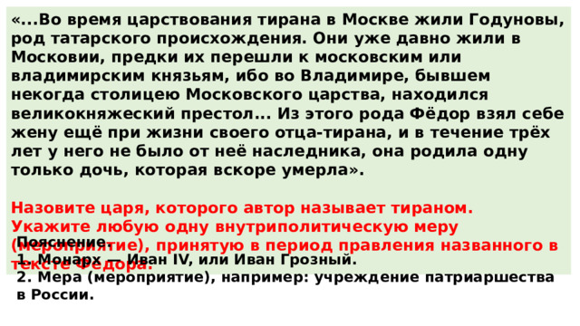 «...Во время царствования тирана в Москве жили Годуновы, род татарского происхождения. Они уже давно жили в Московии, предки их перешли к московским или владимирским князьям, ибо во Владимире, бывшем некогда столицею Московского царства, находился великокняжеский престол... Из этого рода Фёдор взял себе жену ещё при жизни своего отца-тирана, и в течение трёх лет у него не было от неё наследника, она родила одну только дочь, которая вскоре умерла».  Назовите царя, которого автор называет тираном. Укажите любую одну внутриполитическую меру (мероприятие), принятую в период правления названного в тексте Фёдора. Пояснение. 1.  Монарх  — Иван IV, или Иван Грозный. 2.  Мера (мероприятие), например: учреждение патриаршества в России. 