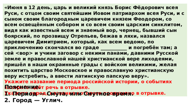 «Июня в 12 день, царь и великий князь Борис Фёдорович всея Руси, с отцом своим святейшим Иовом патриархом всея Руси, и с сыном своим благородным царевичем князем Феодором, со всем освещённым собором и со всем своим царским синклитом, видя как известный всем и знаемый вор, чернец, бывший сын боярский, по прозвищу Отрепьев, бежав в ляхи, назвался царевичем Димитрием, который, как всем ведомо, по приключению скончался во граде ___________ и погребён там; а сей  и учини заговор с некими панами, давними Русской земле и православной нашей христианской вере лиходеями, пришёл в наши окраинные грады с войском великими, желая похитить царство Московское и православную христианскую веру истребить, а ввести латинскую папскую веру». Укажите название периода российской истории, о событиях которого идёт речь в отрывке. Укажите город, название которого пропущено в отрывке. Пояснение. 1.  Период  — Смута, или Смутное время. 2.  Город  — Углич. 