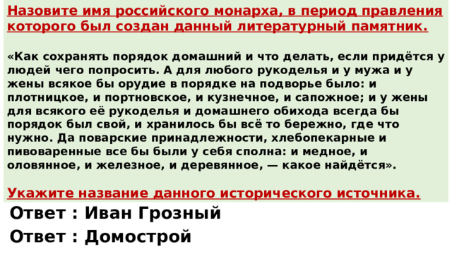 Назовите имя российского монарха, в период правления которого был создан данный литературный памятник.  «Как сохранять порядок домашний и что делать, если придётся у людей чего попросить. А для любого рукоделья и у мужа и у жены всякое бы орудие в порядке на подворье было: и плотницкое, и портновское, и кузнечное, и сапожное; и у жены для всякого её рукоделья и домашнего обихода всегда бы порядок был свой, и хранилось бы всё то бережно, где что нужно. Да поварские принадлежности, хлебопекарные и пивоваренные все бы были у себя сполна: и медное, и оловянное, и железное, и деревянное, — какое найдётся». Укажите название данного исторического источника. Ответ : Иван Грозный Ответ : Домострой 