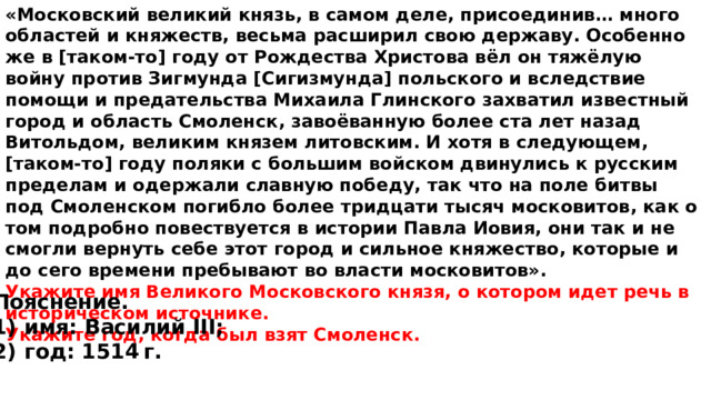 «Московский великий князь, в самом деле, присоединив… много областей и княжеств, весьма расширил свою державу. Особенно же в [таком-то] году от Рождества Христова вёл он тяжёлую войну против Зигмунда [Сигизмунда] польского и вследствие помощи и предательства Михаила Глинского захватил известный город и область Смоленск, завоёванную более ста лет назад Витольдом, великим князем литовским. И хотя в следующем, [таком-то] году поляки с большим войском двинулись к русским пределам и одержали славную победу, так что на поле битвы под Смоленском погибло более тридцати тысяч московитов, как о том подробно повествуется в истории Павла Иовия, они так и не смогли вернуть себе этот город и сильное княжество, которые и до сего времени пребывают во власти московитов». Укажите имя Великого Московского князя, о котором идет речь в историческом источнике. Укажите год, когда был взят Смоленск. Пояснение. 1)  имя: Василий III; 2)  год: 1514 г. 