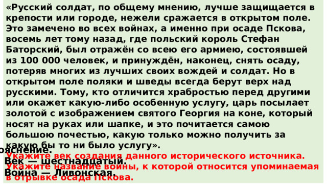 «Русский солдат, по общему мнению, лучше защищается в крепости или городе, нежели сражается в открытом поле. Это замечено во всех войнах, а именно при осаде Пскова, восемь лет тому назад, где польский король Стефан Баторский, был отражён со всею его армиею, состоявшей из 100 000 человек, и принуждён, наконец, снять осаду, потеряв многих из лучших своих вождей и солдат. Но в открытом поле поляки и шведы всегда берут верх над русскими. Тому, кто отличится храбростью перед другими или окажет какую-либо особенную услугу, царь посылает золотой с изображением святого Георгия на коне, который носят на руках или шапке, и это почитается самою большою почестью, какую только можно получить за какую бы то ни было услугу». Укажите век создания данного исторического источника. Укажите название войны, к которой относится упоминаемая в отрывке осада Пскова. Пояснение. 1.  Век  — шестнадцатый. 2.  Война  — Ливонская. 