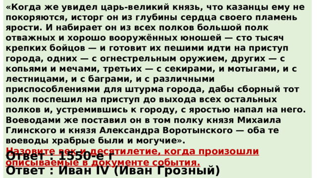 «Когда же увидел царь-великий князь, что казанцы ему не покоряются, исторг он из глубины сердца своего пламень ярости. И набирает он из всех полков большой полк отважных и хорошо вооружённых юношей — сто тысяч крепких бойцов — и готовит их пешими идти на приступ города, одних — с огнестрельным оружием, других — с копьями и мечами, третьих — с секирами, и мотыгами, и с лестницами, и с баграми, и с различными приспособлениями для штурма города, дабы сборный тот полк поспешил на приступ до выхода всех остальных полков и, устремившись к городу, с яростью напал на него. Воеводами же поставил он в том полку князя Михаила Глинского и князя Александра Воротынского — оба те воеводы храбрые были и могучие». Назовите век и десятилетие, когда произошли описываемые в документе события.  Укажите русского правителя, который упоминается в тексте. Ответ : 1550-е г Ответ : Иван IV (Иван Грозный) 