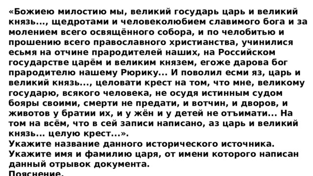 «Божиею милостию мы, великий государь царь и великий князь..., щедротами и человеколюбием славимого бога и за молением всего освящённого собора, и по челобитью и прошению всего православного христианства, учинилися есьмя на отчине прародителей наших, на Российском государстве царём и великим князем, егоже дарова бог прародителю нашему Рюрику... И поволил есми яз, царь и великий князь..., целовати крест на том, что мне, великому государю, всякого человека, не осудя истинным судом бояры своими, смерти не предати, и вотчин, и дворов, и животов у братии их, и у жён и у детей не отъимати... На том на всём, что в сей записи написано, аз царь и великий князь... целую крест...». Укажите название данного исторического источника. Укажите имя и фамилию царя, от имени которого написан данный отрывок документа. Пояснение. 1)  название исторического источника  — Крестоцеловальная запись; 2)  имя и фамилия: Василий Шуйский. 