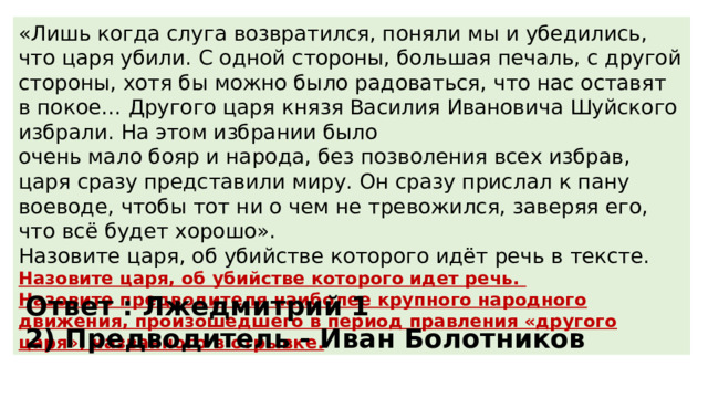 «Лишь когда слуга возвратился, поняли мы и убедились, что царя убили. С одной стороны, большая печаль, с другой стороны, хотя бы можно было радоваться, что нас оставят в покое… Другого царя князя Василия Ивановича Шуйского избрали. На этом избрании было очень мало бояр и народа, без позволения всех избрав, царя сразу представили миру. Он сразу прислал к пану воеводе, чтобы тот ни о чем не тревожился, заверяя его, что всё будет хорошо». Назовите царя, об убийстве которого идёт речь в тексте. Назовите царя, об убийстве которого идет речь. Назовите предводителя наиболее крупного народного движения, произошедшего в период правления «другого царя», названного в отрывке. Ответ : Лжедмитрий 1 2) Предводитель - Иван Болотников 