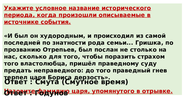 Укажите условное название исторического периода, когда произошли описываемые в источнике события.  «И был он худородным, и происходил из самой последней по знатности рода семьи... Гришка, по прозванию Отрепьев, был послан не столько на нас, сколько для того, чтобы поразить страхом того властолюбца, пришёл праведному суду предать неправедного: до того праведный гнев терпел царя Бориса дерзость».  Назовите фамилию царя, упомянутого в отрывке. Ответ : Смута (Смутное время) Ответ : Годунов 