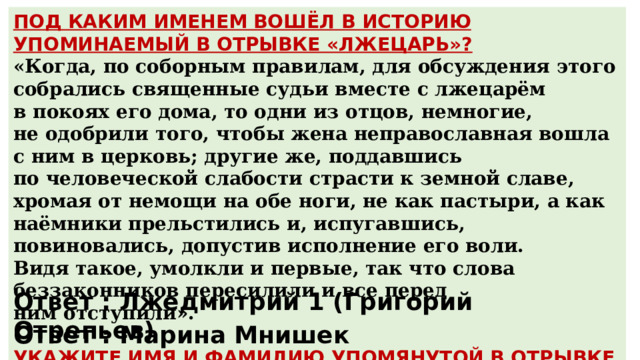 ПОД КАКИМ ИМЕНЕМ ВОШЁЛ В ИСТОРИЮ УПОМИНАЕМЫЙ В ОТРЫВКЕ «ЛЖЕЦАРЬ»? «Когда, по соборным правилам, для обсуждения этого собрались священные судьи вместе с лжецарём в покоях его дома, то одни из отцов, немногие, не одобрили того, чтобы жена неправославная вошла с ним в церковь; другие же, поддавшись по человеческой слабости страсти к земной славе, хромая от немощи на обе ноги, не как пастыри, а как наёмники прельстились и, испугавшись, повиновались, допустив исполнение его воли. Видя такое, умолкли и первые, так что слова беззаконников пересилили и все перед ним отступили».  УКАЖИТЕ ИМЯ И ФАМИЛИЮ УПОМЯНУТОЙ В ОТРЫВКЕ «ЖЕНЫ». Ответ : Лжедмитрий 1 (Григорий Отрепьев) Ответ : Марина Мнишек 